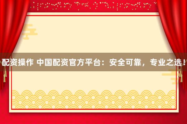 配资操作 中国配资官方平台：安全可靠，专业之选！