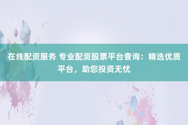 在线配资服务 专业配资股票平台查询：精选优质平台，助您投资无忧