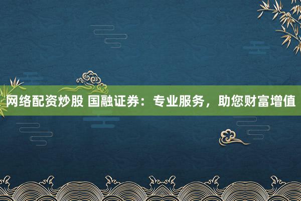 网络配资炒股 国融证券：专业服务，助您财富增值
