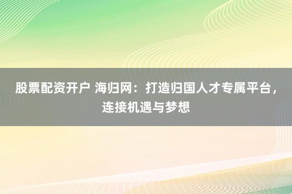 股票配资开户 海归网：打造归国人才专属平台，连接机遇与梦想