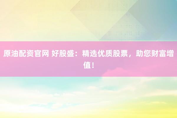 原油配资官网 好股盛：精选优质股票，助您财富增值！