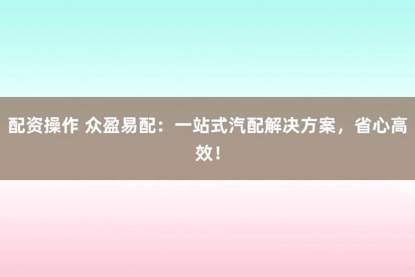 配资操作 众盈易配：一站式汽配解决方案，省心高效！
